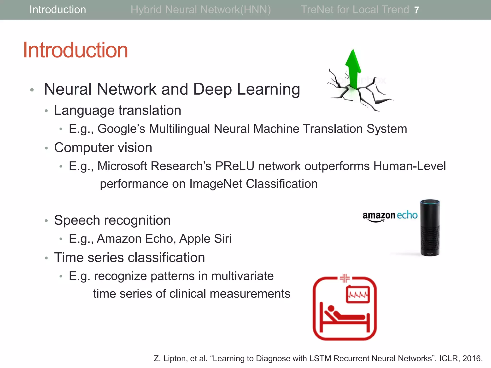 Introduction
• Neural Network and Deep Learning
• Language translation
• E.g., Google’s Multilingual Neural Machine Translation System
• Computer vision
• E.g., Microsoft Research’s PReLU network outperforms Human-Level
performance on ImageNet Classiﬁcation
• Speech recognition
• E.g., Amazon Echo, Apple Siri
• Time series classification
• E.g. recognize patterns in multivariate
time series of clinical measurements
7
Z. Lipton, et al. “Learning to Diagnose with LSTM Recurrent Neural Networks”. ICLR, 2016.
Introduction Hybrid Neural Network(HNN) TreNet for Local Trend
 
