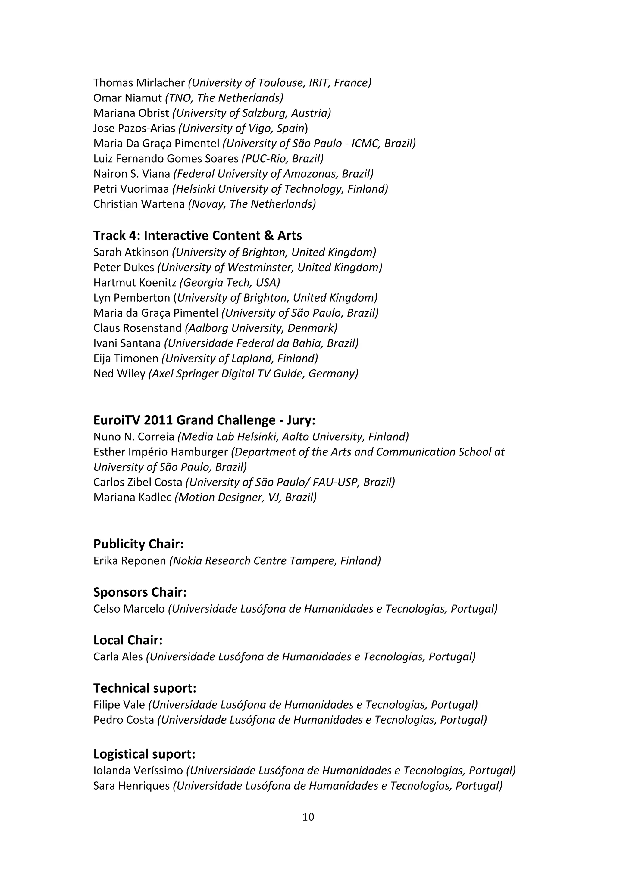 Thomas Mirlacher (University of Toulouse, IRIT, France) 
Omar Niamut (TNO, The Netherlands) 
Mariana Obrist (University of Salzburg, Austria) 
Jose Pazos‐Arias (University of Vigo, Spain) 
Maria Da Graça Pimentel (University of São Paulo ‐ ICMC, Brazil) 
Luiz Fernando Gomes Soares (PUC‐Rio, Brazil) 
Nairon S. Viana (Federal University of Amazonas, Brazil) 
Petri Vuorimaa (Helsinki University of Technology, Finland) 
Christian Wartena (Novay, The Netherlands) 
 
Track 4: Interactive Content & Arts  
Sarah Atkinson (University of Brighton, United Kingdom) 
Peter Dukes (University of Westminster, United Kingdom) 
Hartmut Koenitz (Georgia Tech, USA) 
Lyn Pemberton (University of Brighton, United Kingdom) 
Maria da Graça Pimentel (University of São Paulo, Brazil) 
Claus Rosenstand (Aalborg University, Denmark) 
Ivani Santana (Universidade Federal da Bahia, Brazil) 
Eija Timonen (University of Lapland, Finland) 
Ned Wiley (Axel Springer Digital TV Guide, Germany) 
 
 
EuroiTV 2011 Grand Challenge ‐ Jury: 
Nuno N. Correia (Media Lab Helsinki, Aalto University, Finland) 
Esther Império Hamburger (Department of the Arts and Communication School at 
University of São Paulo, Brazil) 
Carlos Zibel Costa (University of São Paulo/ FAU‐USP, Brazil)  
Mariana Kadlec (Motion Designer, VJ, Brazil)  
 
 
Publicity Chair: 
Erika Reponen (Nokia Research Centre Tampere, Finland) 
 
Sponsors Chair: 
Celso Marcelo (Universidade Lusófona de Humanidades e Tecnologias, Portugal) 
 
Local Chair: 
Carla Ales (Universidade Lusófona de Humanidades e Tecnologias, Portugal) 
 
Technical suport: 
Filipe Vale (Universidade Lusófona de Humanidades e Tecnologias, Portugal) 
Pedro Costa (Universidade Lusófona de Humanidades e Tecnologias, Portugal) 
 
Logistical suport: 
Iolanda Veríssimo (Universidade Lusófona de Humanidades e Tecnologias, Portugal) 
Sara Henriques (Universidade Lusófona de Humanidades e Tecnologias, Portugal) 

                                         10 
 