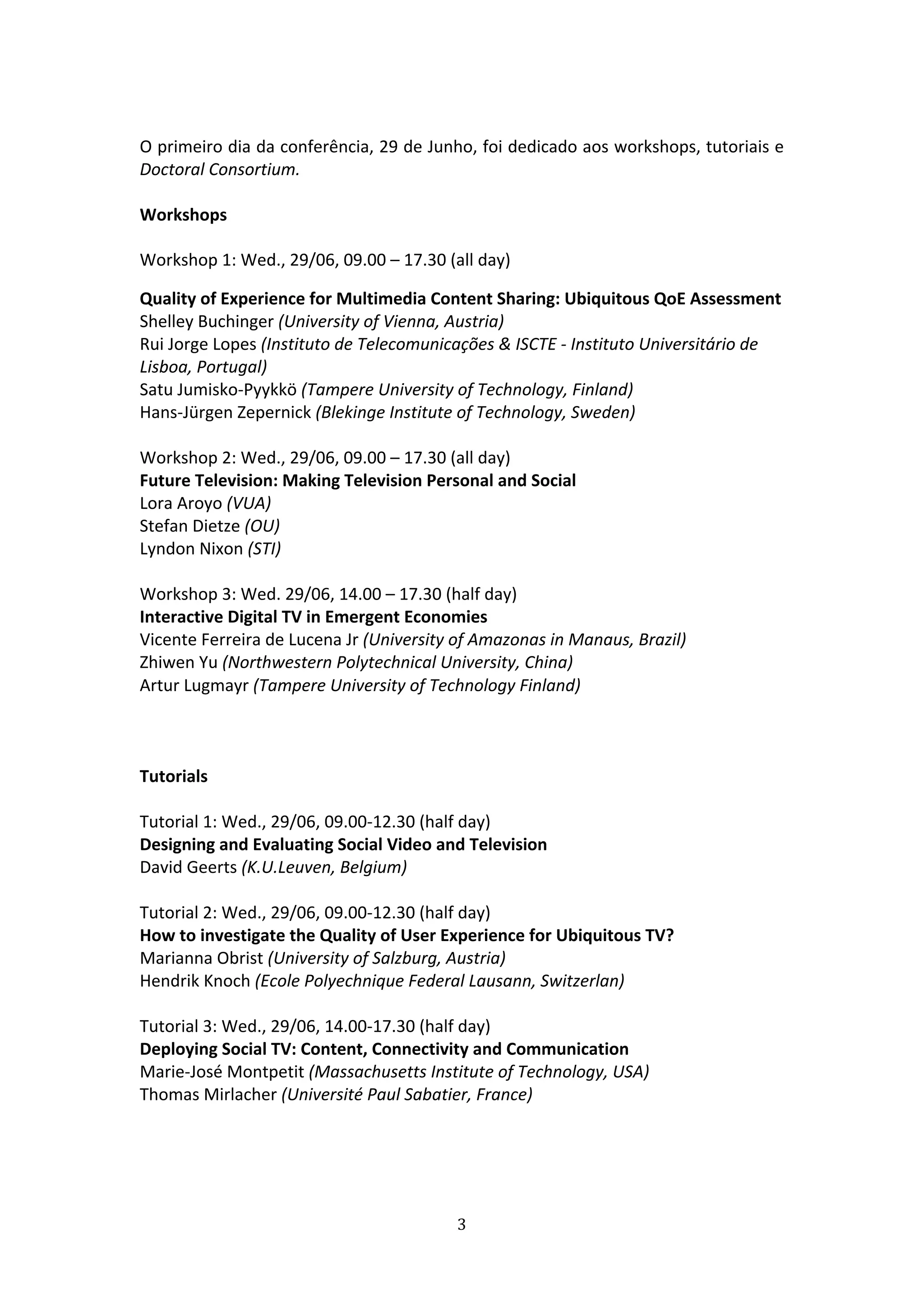  
O primeiro dia da conferência, 29 de Junho, foi dedicado aos workshops, tutoriais e 
Doctoral Consortium.   
 
Workshops 
 
Workshop 1: Wed., 29/06, 09.00 – 17.30 (all day) 

Quality of Experience for Multimedia Content Sharing: Ubiquitous QoE Assessment 
Shelley Buchinger (University of Vienna, Austria) 
Rui Jorge Lopes (Instituto de Telecomunicações & ISCTE ‐ Instituto Universitário de 
Lisboa, Portugal) 
Satu Jumisko‐Pyykkö (Tampere University of Technology, Finland) 
Hans‐Jürgen Zepernick (Blekinge Institute of Technology, Sweden) 
 
Workshop 2: Wed., 29/06, 09.00 – 17.30 (all day) 
Future Television: Making Television Personal and Social 
Lora Aroyo (VUA) 
Stefan Dietze (OU) 
Lyndon Nixon (STI) 
 
Workshop 3: Wed. 29/06, 14.00 – 17.30 (half day) 
Interactive Digital TV in Emergent Economies 
Vicente Ferreira de Lucena Jr (University of Amazonas in Manaus, Brazil) 
Zhiwen Yu (Northwestern Polytechnical University, China) 
Artur Lugmayr (Tampere University of Technology Finland) 
 
 
 
Tutorials 
 
Tutorial 1: Wed., 29/06, 09.00‐12.30 (half day) 
Designing and Evaluating Social Video and Television 
David Geerts (K.U.Leuven, Belgium) 
 
Tutorial 2: Wed., 29/06, 09.00‐12.30 (half day) 
How to investigate the Quality of User Experience for Ubiquitous TV? 
Marianna Obrist (University of Salzburg, Austria) 
Hendrik Knoch (Ecole Polyechnique Federal Lausann, Switzerlan) 
 
Tutorial 3: Wed., 29/06, 14.00‐17.30 (half day) 
Deploying Social TV: Content, Connectivity and Communication 
Marie‐José Montpetit (Massachusetts Institute of Technology, USA) 
Thomas Mirlacher (Université Paul Sabatier, France) 
 
 
 


                                         3 
 