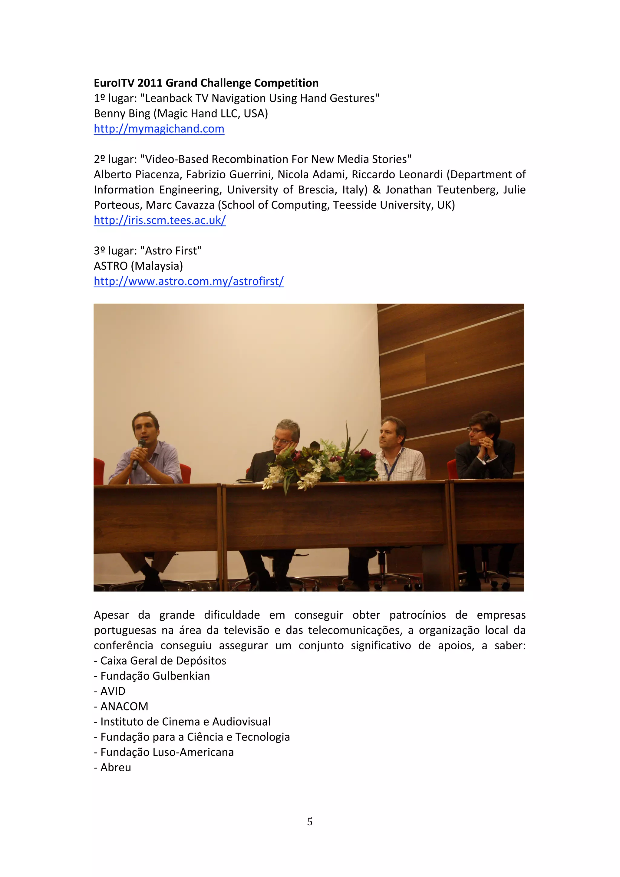 EuroITV 2011 Grand Challenge Competition                 
1º lugar: "Leanback TV Navigation Using Hand Gestures"   
Benny Bing (Magic Hand LLC, USA)   
http://mymagichand.com 
 
2º lugar: "Video‐Based Recombination For New Media Stories"   
Alberto Piacenza, Fabrizio Guerrini, Nicola Adami, Riccardo Leonardi (Department of 
Information  Engineering,  University  of  Brescia,  Italy)  &  Jonathan  Teutenberg,  Julie 
Porteous, Marc Cavazza (School of Computing, Teesside University, UK)   
http://iris.scm.tees.ac.uk/ 
 
3º lugar: "Astro First"  
ASTRO (Malaysia)         
http://www.astro.com.my/astrofirst/ 
 
                                                                                             




 
Apesar  da  grande  dificuldade  em  conseguir  obter  patrocínios  de  empresas 
portuguesas  na  área  da  televisão  e  das  telecomunicações,  a  organização  local  da 
conferência  conseguiu  assegurar  um  conjunto  significativo  de  apoios,  a  saber: 
‐ Caixa Geral de Depósitos   
‐ Fundação Gulbenkian           
‐ AVID   
‐ ANACOM   
‐ Instituto de Cinema e Audiovisual   
‐ Fundação para a Ciência e Tecnologia           
‐ Fundação Luso‐Americana    
‐ Abreu          
 


                                             5 
 