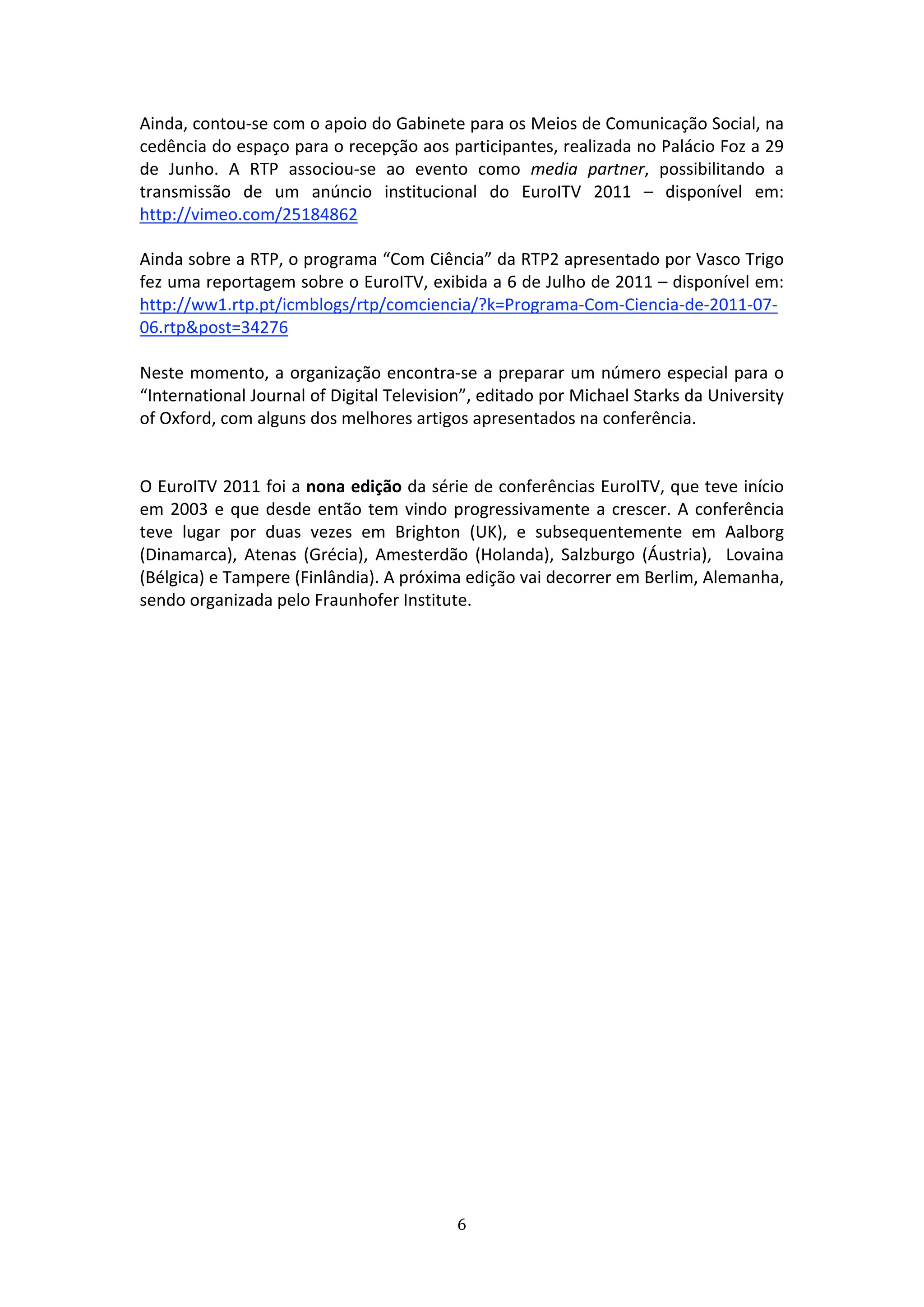 Ainda, contou‐se com o apoio do Gabinete para os Meios de Comunicação Social, na 
cedência do espaço para o recepção aos participantes, realizada no Palácio Foz a 29 
de  Junho.  A  RTP  associou‐se  ao  evento  como  media  partner,  possibilitando  a 
transmissão  de  um  anúncio  institucional  do  EuroITV  2011  –  disponível  em: 
http://vimeo.com/25184862  
 
Ainda sobre a RTP, o programa “Com Ciência” da RTP2 apresentado por Vasco Trigo 
fez uma reportagem sobre o EuroITV, exibida a 6 de Julho de 2011 – disponível em: 
http://ww1.rtp.pt/icmblogs/rtp/comciencia/?k=Programa‐Com‐Ciencia‐de‐2011‐07‐
06.rtp&post=34276 
 
Neste momento, a organização encontra‐se a preparar um número especial para o 
“International Journal of Digital Television”, editado por Michael Starks da University 
of Oxford, com alguns dos melhores artigos apresentados na conferência.               
 
 
O EuroITV 2011 foi a nona edição da série de conferências EuroITV, que teve início 
em  2003  e  que  desde  então  tem  vindo  progressivamente  a  crescer.  A  conferência 
teve  lugar  por  duas  vezes  em  Brighton  (UK),  e  subsequentemente  em  Aalborg 
(Dinamarca),  Atenas  (Grécia),  Amesterdão  (Holanda),  Salzburgo  (Áustria),    Lovaina 
(Bélgica) e Tampere (Finlândia). A próxima edição vai decorrer em Berlim, Alemanha, 
sendo organizada pelo Fraunhofer Institute. 

 

 




                                            6 
 