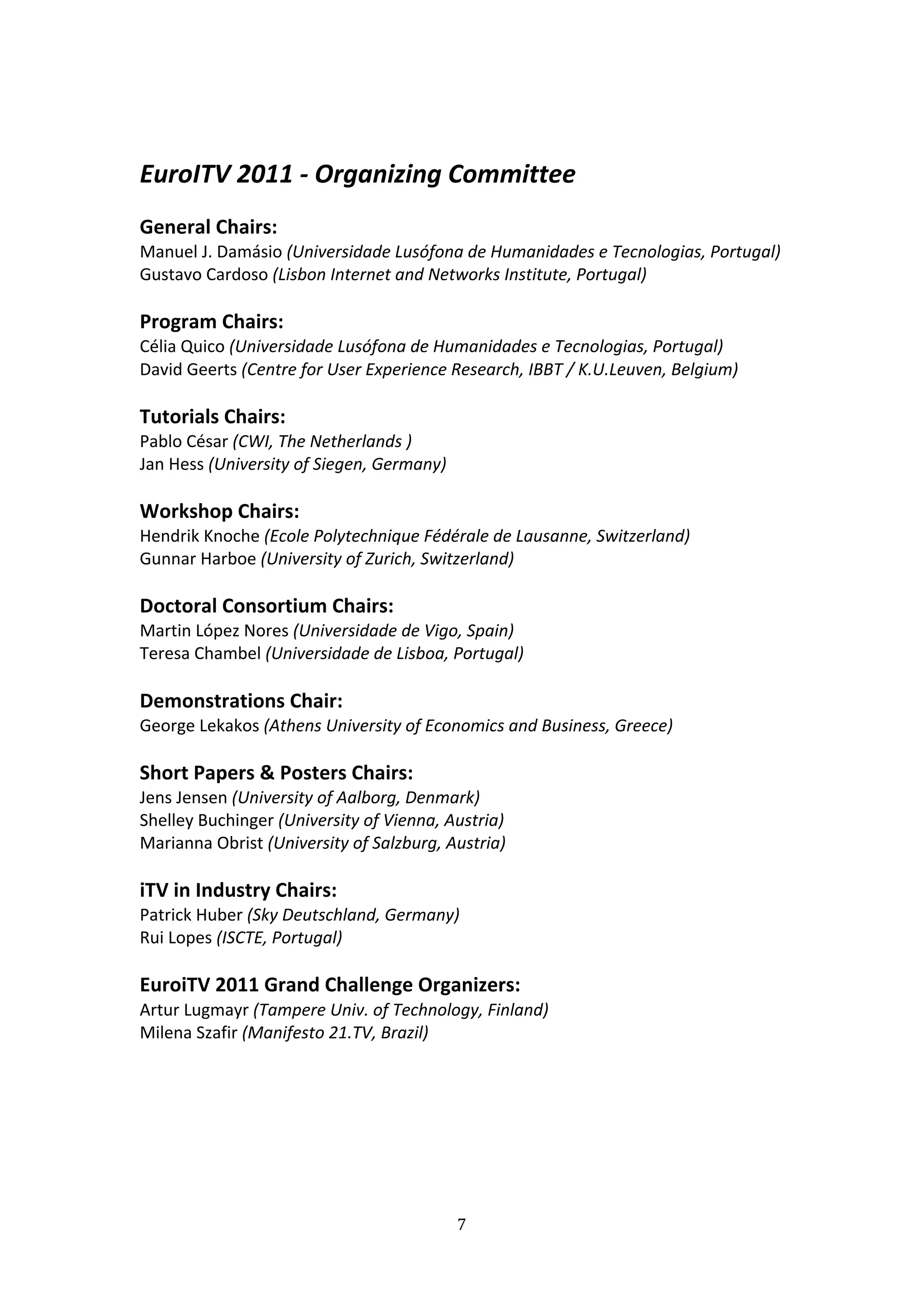  

EuroITV 2011 ‐ Organizing Committee 
 
General Chairs:  
Manuel J. Damásio (Universidade Lusófona de Humanidades e Tecnologias, Portugal) 
Gustavo Cardoso (Lisbon Internet and Networks Institute, Portugal) 
 
Program Chairs:  
Célia Quico (Universidade Lusófona de Humanidades e Tecnologias, Portugal) 
David Geerts (Centre for User Experience Research, IBBT / K.U.Leuven, Belgium) 
 
Tutorials Chairs:  
Pablo César (CWI, The Netherlands ) 
Jan Hess (University of Siegen, Germany) 
 
Workshop Chairs:  
Hendrik Knoche (Ecole Polytechnique Fédérale de Lausanne, Switzerland) 
Gunnar Harboe (University of Zurich, Switzerland) 
 
Doctoral Consortium Chairs:  
Martin López Nores (Universidade de Vigo, Spain) 
Teresa Chambel (Universidade de Lisboa, Portugal) 
 
Demonstrations Chair: 
George Lekakos (Athens University of Economics and Business, Greece) 
 
Short Papers & Posters Chairs:  
Jens Jensen (University of Aalborg, Denmark) 
Shelley Buchinger (University of Vienna, Austria) 
Marianna Obrist (University of Salzburg, Austria) 
 
iTV in Industry Chairs: 
Patrick Huber (Sky Deutschland, Germany) 
Rui Lopes (ISCTE, Portugal) 
 
EuroiTV 2011 Grand Challenge Organizers: 
Artur Lugmayr (Tampere Univ. of Technology, Finland) 
Milena Szafir (Manifesto 21.TV, Brazil) 
 
 
 
 
 



                                         7 
 