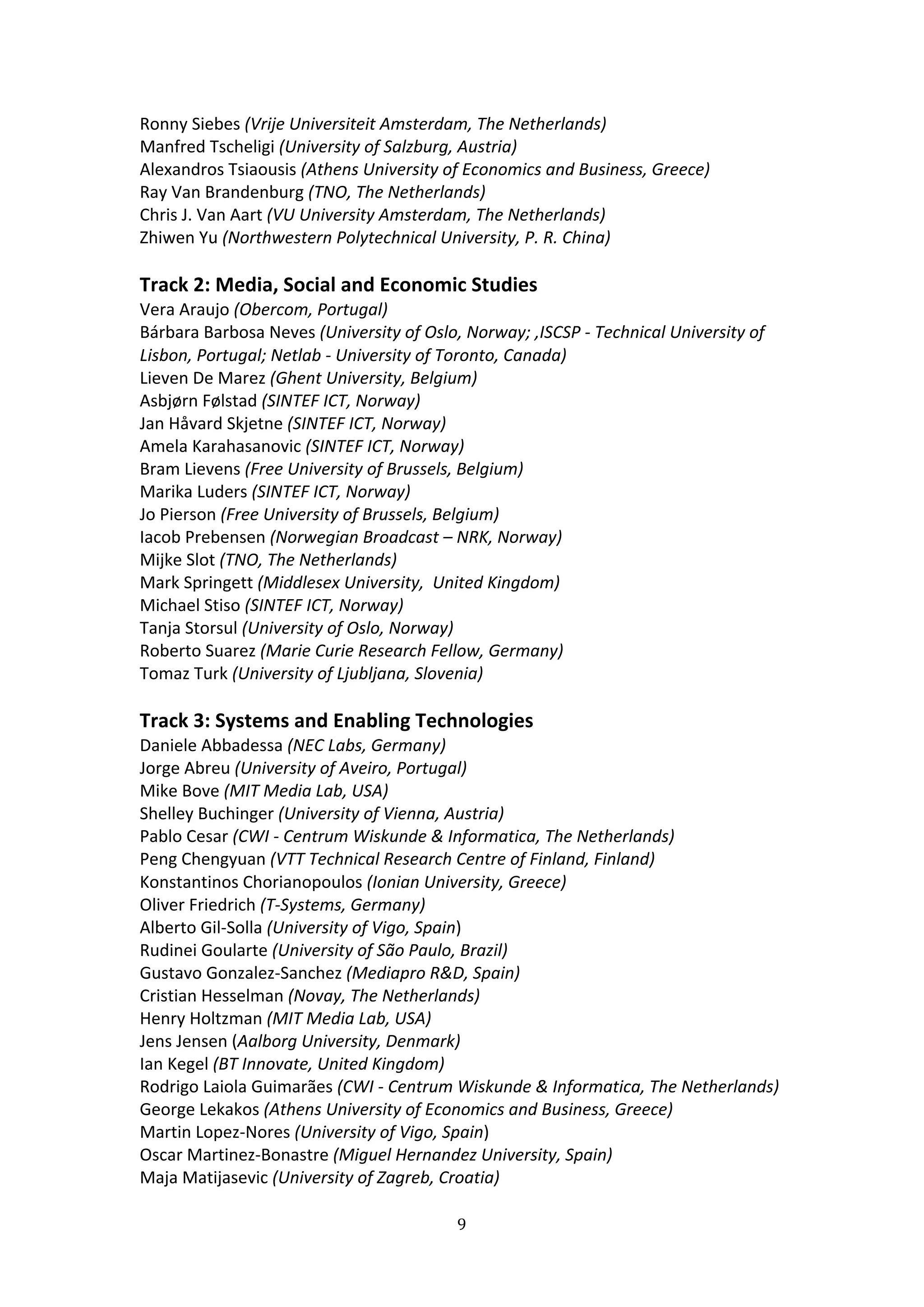 Ronny Siebes (Vrije Universiteit Amsterdam, The Netherlands) 
Manfred Tscheligi (University of Salzburg, Austria) 
Alexandros Tsiaousis (Athens University of Economics and Business, Greece) 
Ray Van Brandenburg (TNO, The Netherlands) 
Chris J. Van Aart (VU University Amsterdam, The Netherlands) 
Zhiwen Yu (Northwestern Polytechnical University, P. R. China) 
 
Track 2: Media, Social and Economic Studies  
Vera Araujo (Obercom, Portugal) 
Bárbara Barbosa Neves (University of Oslo, Norway; ,ISCSP ‐ Technical University of 
Lisbon, Portugal; Netlab ‐ University of Toronto, Canada) 
Lieven De Marez (Ghent University, Belgium) 
Asbjørn Følstad (SINTEF ICT, Norway) 
Jan Håvard Skjetne (SINTEF ICT, Norway) 
Amela Karahasanovic (SINTEF ICT, Norway) 
Bram Lievens (Free University of Brussels, Belgium) 
Marika Luders (SINTEF ICT, Norway) 
Jo Pierson (Free University of Brussels, Belgium) 
Iacob Prebensen (Norwegian Broadcast – NRK, Norway) 
Mijke Slot (TNO, The Netherlands) 
Mark Springett (Middlesex University,  United Kingdom) 
Michael Stiso (SINTEF ICT, Norway) 
Tanja Storsul (University of Oslo, Norway) 
Roberto Suarez (Marie Curie Research Fellow, Germany) 
Tomaz Turk (University of Ljubljana, Slovenia) 
 
Track 3: Systems and Enabling Technologies  
Daniele Abbadessa (NEC Labs, Germany) 
Jorge Abreu (University of Aveiro, Portugal) 
Mike Bove (MIT Media Lab, USA) 
Shelley Buchinger (University of Vienna, Austria) 
Pablo Cesar (CWI ‐ Centrum Wiskunde & Informatica, The Netherlands) 
Peng Chengyuan (VTT Technical Research Centre of Finland, Finland) 
Konstantinos Chorianopoulos (Ionian University, Greece) 
Oliver Friedrich (T‐Systems, Germany) 
Alberto Gil‐Solla (University of Vigo, Spain) 
Rudinei Goularte (University of São Paulo, Brazil) 
Gustavo Gonzalez‐Sanchez (Mediapro R&D, Spain) 
Cristian Hesselman (Novay, The Netherlands) 
Henry Holtzman (MIT Media Lab, USA) 
Jens Jensen (Aalborg University, Denmark) 
Ian Kegel (BT Innovate, United Kingdom) 
Rodrigo Laiola Guimarães (CWI ‐ Centrum Wiskunde & Informatica, The Netherlands) 
George Lekakos (Athens University of Economics and Business, Greece) 
Martin Lopez‐Nores (University of Vigo, Spain) 
Oscar Martinez‐Bonastre (Miguel Hernandez University, Spain) 
Maja Matijasevic (University of Zagreb, Croatia) 

                                          9 
 