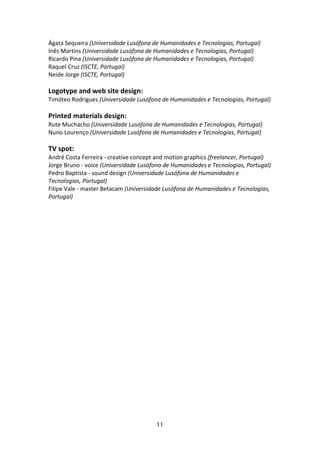 Ágata Sequeira (Universidade Lusófona de Humanidades e Tecnologias, Portugal) 
Inês Martins (Universidade Lusófona de Humanidades e Tecnologias, Portugal) 
Ricardo Pina (Universidade Lusófona de Humanidades e Tecnologias, Portugal) 
Raquel Cruz (ISCTE, Portugal) 
Neide Jorge (ISCTE, Portugal) 
 
Logotype and web site design: 
Timóteo Rodrigues (Universidade Lusófona de Humanidades e Tecnologias, Portugal) 
 
Printed materials design: 
Rute Muchacho (Universidade Lusófona de Humanidades e Tecnologias, Portugal) 
Nuno Lourenço (Universidade Lusófona de Humanidades e Tecnologias, Portugal) 
 
TV spot: 
André Costa Ferreira ‐ creative concept and motion graphics (freelancer, Portugal) 
Jorge Bruno ‐ voice (Universidade Lusófona de Humanidades e Tecnologias, Portugal) 
Pedro Baptista ‐ sound design (Universidade Lusófona de Humanidades e 
Tecnologias, Portugal) 
Filipe Vale ‐ master Betacam (Universidade Lusófona de Humanidades e Tecnologias, 
Portugal) 
 




                                        11 
 