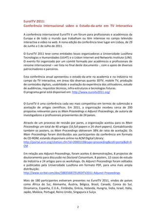 EuroITV 2011:    
Conferência  Internacional  sobre  o  Estado‐da‐arte  em  TV  interactiva 
 
A conferência internacional EuroITV é um fórum para profissionais e académicos da 
Europa  e  de  todo  o  mundo  que  trabalham  ou  têm  interesse  no  campo  televisão 
interactiva e vídeo na web. A nona edição da conferência teve lugar em Lisboa, de 29 
de Junho a 1 de Julho de 2011.           
 
O EuroITV 2011 teve como entidades locais organizadoras a Universidade Lusófona 
Tecnologias e Humanidades (ULHT) e o Lisbon Internet and Networks Institute (LINI). 
O evento foi organizado por um comité formado por académicos e profissionais de 
renome internacional – ver lista no final deste documento ‐, com o apoio de diversos 
patrocinadores e parceiros.   
 
Esta  conferência  anual  apresentou  o  estado‐da‐arte  na  academia  e  na  indústria  no 
campo da TV interactiva, em áreas tão diversas quanto 3DTV, mobile TV, produção 
de conteúdos digitais, usabilidade e avaliação da experiência dos utilizadores, estudo 
de audiências, requisitos técnicos, infra‐estruturas e tecnologias futuras.   
O programa geral está disponível em: http://www.euroitv2011.org/                 
 
 
O EuroITV é uma conferência cada vez mais competitiva em termos de submissão e 
aceitação  de  artigos  científicos.  Em  2011,  a  organização  recebeu  cerca  de  200 
propostas relevantes para os Main Proceedings e Adjunct Proceedings, de autoria de 
investigadores e profissionais provenientes de 24 países.    
 
Através  de  um  processo  de  revisão  por  pares,  a  organização  aceitou  para  os  Main 
Proceedings um total de 40 artigos (16 full‐papers e 24 short‐papers). Contabilizando 
também  os  posters,  os  Main  Proceedings  obtiveram  38%  de  ratio  de  aceitação.  Os 
Main  Proceedings  foram  distribuídos  aos  participantes  da  conferência  em  formato 
de CD‐ROM, estando disponíveis online na ACM Digital Library:   
http://portal.acm.org/citation.cfm?id=2000119&type=proceeding&coll=portal&dl=A
CM 
 
Em relação aos Adjunct Proceedings, foram aceites 6 demonstrações, 8 projectos de 
doutoramento para discussão no Doctoral Consortium, 8 posters, 12 casos de estudo 
da Indústria e 24 artigos para os workshops. Os Adjunct Proceedings foram editados 
e  publicados  pela  Universidade  Lusófona  em  formato  PDF,  para  uma  mais  ampla 
distribuição: 
http://www.scribd.com/doc/58835687/EUROITV2011‐Adjunct‐Proceedings  
 
Mais  de  180  participantes  estiveram  presentes  no  EuroITV  2011,  vindos  de  países 
como  África  do  Sul,  Alemanha,  Áustria,  Bélgica,  Brasil,  Canadá,  Coreia  do  Sul, 
Dinamarca, Espanha, E.U.A., Finlândia, Grécia, Holanda, Hungria, Índia, Israel, Itália, 
Japão, Malásia, Portugal, Reino Unido, Singapura e Suíça.    
 


                                             2 
 
