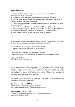 Doctoral Consortium 
 
•    Xabier Landabidea Urresti “Televisual Leisure Experiences of Different 
Generations of Basque Speakers” 
•    Luis Miguel Pato “Mobile TV: Towards a Theory for Mobile Television”  
•    Michael Pirker “Enhancing and Evaluating the User Experience of Interactive TV 
Systems and their Interaction Techniques” 
•    Tanushyam Chattopadhyay “Research for Development of Value Added Services 
for Connected TV”    
•    Sabine Bachmayer “Collaboration in Broadcast Media and Content” 
•    Sara Kepplinger ”Subjective Quality Assessment of Free Viewpoint Video Objects”  
•    Ron Adany “Allocation Algorithms for Interactive TV Advertisements”    
•    Eva Oliveira “Video Access and Interaction Based on Emotions” 
 
 
 

O programa principal do EuroITV 2011 decorreu nos dias 30 de Junho e 1 de Julho. 
Entre as apresentações, destaque para os três keynote speakers:   
 
Jonathan Taplin, University of Southern Califórnia, USA   
"Long Time Coming; Has Interactive TV Finally Arrived?”   
 
 Fernando Pereira, Instituto Superior Técnico, Portugal    
"Visual Compression: the Foundational Technology for Better TV Experiences"    
 
Al Kovalick , AVID, USA        
"The Media Cloud and its Future".   

 
 
Os  40  artigos  aceites  foram  organizados  em  9  sessões  paralelas.  Ainda,  os  12 
trabalhos  aceites  para  a  track  “ITV  in  Industry”  foram  apresentados  em  3  três 
sessões paralelas. As demos e posters estiveram em exibição no Estúdio F da ULHT, 
na  sexta‐feira  de  manhã,  num  evento  especial  para  o  efeito  –  mais  detalhes  no 
programa publicado online, acima indicado.               
 
Na  sessão  de  encerramento,  na  tarde  de  1  de  Julho,  foram  anunciados  os 
vencedores dos seguintes galardões:  
 
Best Paper Award ‐ EuroITV 2011:   
“iFelt: Accessing Movies Through Our Emotions”   
Eva Oliveira, Pedro Martins & Teresa Chambel (Portugal)   
 
Best Phd Award ‐ EuroITV 2011:           
"Subjective Quality Assessment of Free Viewpoint Video Objects"   
Sara Kepplinger (Germany)   
 

                                            4 
 