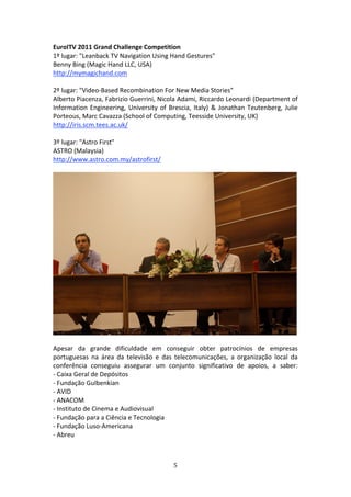 EuroITV 2011 Grand Challenge Competition                 
1º lugar: "Leanback TV Navigation Using Hand Gestures"   
Benny Bing (Magic Hand LLC, USA)   
http://mymagichand.com 
 
2º lugar: "Video‐Based Recombination For New Media Stories"   
Alberto Piacenza, Fabrizio Guerrini, Nicola Adami, Riccardo Leonardi (Department of 
Information  Engineering,  University  of  Brescia,  Italy)  &  Jonathan  Teutenberg,  Julie 
Porteous, Marc Cavazza (School of Computing, Teesside University, UK)   
http://iris.scm.tees.ac.uk/ 
 
3º lugar: "Astro First"  
ASTRO (Malaysia)         
http://www.astro.com.my/astrofirst/ 
 
                                                                                             




 
Apesar  da  grande  dificuldade  em  conseguir  obter  patrocínios  de  empresas 
portuguesas  na  área  da  televisão  e  das  telecomunicações,  a  organização  local  da 
conferência  conseguiu  assegurar  um  conjunto  significativo  de  apoios,  a  saber: 
‐ Caixa Geral de Depósitos   
‐ Fundação Gulbenkian           
‐ AVID   
‐ ANACOM   
‐ Instituto de Cinema e Audiovisual   
‐ Fundação para a Ciência e Tecnologia           
‐ Fundação Luso‐Americana    
‐ Abreu          
 


                                             5 
 