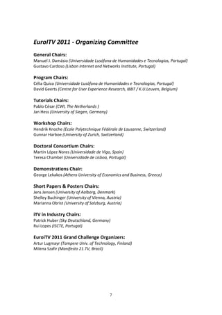  

EuroITV 2011 ‐ Organizing Committee 
 
General Chairs:  
Manuel J. Damásio (Universidade Lusófona de Humanidades e Tecnologias, Portugal) 
Gustavo Cardoso (Lisbon Internet and Networks Institute, Portugal) 
 
Program Chairs:  
Célia Quico (Universidade Lusófona de Humanidades e Tecnologias, Portugal) 
David Geerts (Centre for User Experience Research, IBBT / K.U.Leuven, Belgium) 
 
Tutorials Chairs:  
Pablo César (CWI, The Netherlands ) 
Jan Hess (University of Siegen, Germany) 
 
Workshop Chairs:  
Hendrik Knoche (Ecole Polytechnique Fédérale de Lausanne, Switzerland) 
Gunnar Harboe (University of Zurich, Switzerland) 
 
Doctoral Consortium Chairs:  
Martin López Nores (Universidade de Vigo, Spain) 
Teresa Chambel (Universidade de Lisboa, Portugal) 
 
Demonstrations Chair: 
George Lekakos (Athens University of Economics and Business, Greece) 
 
Short Papers & Posters Chairs:  
Jens Jensen (University of Aalborg, Denmark) 
Shelley Buchinger (University of Vienna, Austria) 
Marianna Obrist (University of Salzburg, Austria) 
 
iTV in Industry Chairs: 
Patrick Huber (Sky Deutschland, Germany) 
Rui Lopes (ISCTE, Portugal) 
 
EuroiTV 2011 Grand Challenge Organizers: 
Artur Lugmayr (Tampere Univ. of Technology, Finland) 
Milena Szafir (Manifesto 21.TV, Brazil) 
 
 
 
 
 



                                         7 
 
