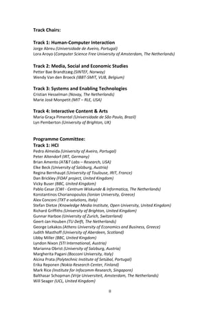 Track Chairs: 
 
Track 1: Human‐Computer Interaction  
Jorge Abreu (Universidade de Aveiro, Portugal) 
Lora Aroyo (Computer Science Free University of Amsterdam, The Netherlands) 
 
Track 2: Media, Social and Economic Studies  
Petter Bae Brandtzæg (SINTEF, Norway) 
Wendy Van den Broeck (IBBT‐SMIT, VUB, Belgium) 
 
Track 3: Systems and Enabling Technologies  
Cristian Hesselman (Novay, The Netherlands) 
Marie José Monpetit (MIT – RLE, USA) 
 
Track 4: Interactive Content & Arts  
Maria Graça Pimentel (Universidade de São Paulo, Brazil) 
Lyn Pemberton (University of Brighton, UK) 
 
 
Programme Committee: 
Track 1: HCI 
Pedro Almeida (University of Aveiro, Portugal) 
Peter Altendorf (IRT, Germany) 
Brian Amento (AT&T Labs – Research, USA) 
Elke Beck (University of Salzburg, Austria) 
Regina Bernhaupt (University of Toulouse, IRIT, France) 
Dan Brickley (FOAF project, United Kingdom) 
Vicky Buser (BBC, United Kingdom) 
Pablo Cesar (CWI ‐ Centrum Wiskunde & Informatica, The Netherlands) 
Konstantinos Chorianopoulos (Ionian University, Greece) 
Alex Conconi (TXT e‐solutions, Italy) 
Stefan Dietze (Knowledge Media Institute, Open University, United Kingdom) 
Richard Griffiths (University of Brighton, United Kingdom) 
Gunnar Harboe (University of Zurich, Switzerland) 
Geert‐Jan Houben (TU Delft, The Netherlands) 
George Lekakos (Athens University of Economics and Business, Greece) 
Judith Masthoff (University of Aberdeen, Scotland) 
Libby Miller (BBC, United Kingdom) 
Lyndon Nixon (STI International, Austria) 
Marianna Obrist (University of Salzburg, Austria) 
Margherita Pagani (Bocconi University, Italy) 
Alcina Prata (Polytechnic Institute of Setúbal, Portugal) 
Erika Reponen (Nokia Research Center, Finland) 
Mark Rice (Institute for Infocomm Research, Singapore) 
Balthasar Schopman (Vrije Universiteit, Amsterdam, The Netherlands) 
Will Seager (UCL, United Kingdom) 

                                         8 
 