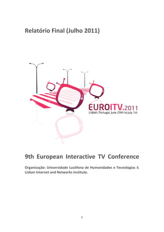  


Relatório Final (Julho 2011)   
 
 
 




                                                                  
 
9th  European  Interactive  TV  Conference 
 
Organização: Universidade Lusófona de Humanidades e Tecnologias & 
Lisbon Internet and Networks Institute.   
 




                                1 
 