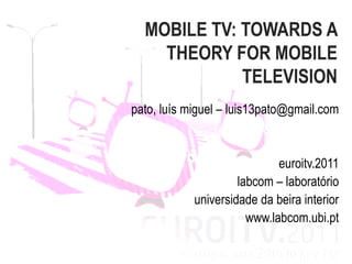 MOBILE TV: TOWARDS A
    THEORY FOR MOBILE
             TELEVISION
pato, luís miguel – luis13pato@gmail.com


                             euroitv.2011
                     labcom – laboratório
            universidade da beira interior
                       www.labcom.ubi.pt
 