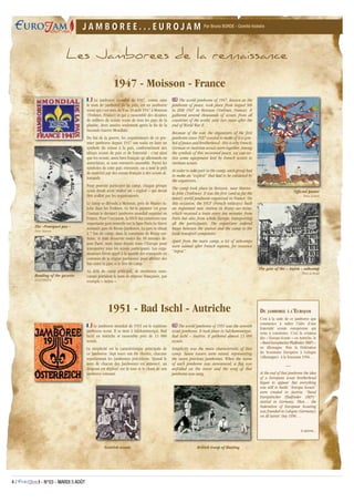 4 / - N°03 - MARDI 5 AOÛT
Par Bruno BORDE - Comité histoireJ A M B O R E E . . . E U R O J A MJ A M B O R E E . . . E U R O J A M
1947 - Moisson - France
Le jamboree mondial de 1947, connu sous
le nom de jamboree de la paix, est un jamboree
scout qui s’est tenu du 9 au 20 août 1947 à Moisson
(Yvelines, France) et qui a rassemblé des dizaines
de milliers de scouts venus de tous les pays de la
planète, deux années seulement après la fin de la
Seconde Guerre Mondiale.
Du fait de la guerre, les organisateurs de ce pre-
mier jamboree depuis 1937 ont voulu en faire un
symbole du retour à la paix, conformément aux
idéaux scouts de paix et de fraternité : c’est ainsi
que les scouts, aussi bien français qu’allemands ou
autrichiens, se sont retrouvés ensemble. Parmi les
symboles de cette paix retrouvée, on a noté le prêt
de matériel par des scouts français à des scouts al-
lemands.
Pour pouvoir participer au camp, chaque groupe
scout devait avoir réalisé un « exploit » qui devait
être avalisé par les organisateurs.
Le camp se déroula à Moisson, près de Mantes-la-
Jolie dans les Yvelines. Ce fut le premier (et pour
l’instant le dernier) jamboree mondial organisé en
France. Pour l’occasion, la SNCF dut construire une
importante gare nouvelle sur la ligne Paris-Le Havre
nommée gare de Rosny-Jamboree. La gare se situait
à 7 km du camp, dans la commune de Rosny-sur-
Seine, et était desservie toutes les 10 minutes de-
puis Paris, mais aussi depuis toute l’Europe pour
transporter tous les scouts participants. Les orga-
nisateurs firent appel à la société des transports en
commun de la région parisienne pour affréter des
bus entre la gare et le lieu de camp.
Au delà du camp principal, de nombreux sous-
camps portaient le nom de régions françaises, par
exemple « Anjou ».
The world jamboree of 1947, known as the
jamboree of peace, took place from August 9th
to 20th 1947 in Moisson (Yvelines, France). It
gathered several thousands of scouts from all
countries of the world, only two years after the
end of World War II.
Because of the war, the organizers of the first
jamboree since 1937 wanted to make of it a sym-
bol of peace and brotherhood : this is why French,
German or Austrian scouts were together. Among
the symbols of this recovered peace, we can no-
tice some equipment lent by French scouts to
German scouts.
In order to take part in the camp, each group had
to make an “exploit” that had to be validated by
the organizers.
The camp took place in Moisson, near Mantes-
la-Jolie (Yvelines). It was the first (and so far the
latest) world jamboree organized in France. On
this occasion, the SNCF (French railways) built
an important new station in Rosny-sur-Seine,
which received a train every ten minutes from
Paris but also from whole Europe, transporting
all the participants. The organizers ordered
buses between the station and the camp to the
local transport companies.
Apart from the main camp, a lot of subcamps
were named after French regions, for instance
“Anjou”.
The gate of the « Anjou » subcamp
Photo Le Moult
Le jamboree mondial de 1951 est le septième
jamboree scout. Il se tient à Salzkammergut, Bad
Ischl en Autriche et rassemble près de 13 000
scouts.
La simplicité est la caractéristique principale de
ce Jamboree. Sept tours ont été élevées, chacune
représentant les jamborees précédents. Quand le
nom de chacun des Jamborees est annoncé, un
drapeau est déployé sur la tour et le chant de son
jamboree entonné.
The world jamboree of 1951 was the seventh
scout jamboree. It took place in Salzkammergut,
Bad Ischl – Austria. It gathered almost 13 000
scouts.
Simplicity was the main characteristic of that
camp. Seven towers were raised, representing
the seven previous jamborees. When the name
of each jamboree was announced, a flag was
unfolded on the tower and the song of that
jamboree was sung.
1951 - Bad Ischl - Autriche
Reading of the gazette
ATLAS PHOTOS
The «Pourquoi pas »
Photo Manson
Official poster
Pierre Joubert
Scottish scouts British troop of Hasting
Les Jamborees de la rennaissance
Du jamboree à l’Eurojam
C’est à la suite de ce jamboree que
commence à naître l’idée d’une
fraternité scoute européenne qui
reste à construire. C’est la création
des « Europa Scouts » en Autriche, le
« BundEuropäischerPfadfinder(BEP) »
en Allemagne. Puis la Fédération
du Scoutisme Européen à Cologne
(Allemagne) à la Toussaint 1956…
—
At the end of that jamboree the idea
of a European scout brotherhood
began to appear. But everything
was still to build. “Europa Scouts”
were created in Austria, “Bund
Europäischer Pfadfinder (BEP)”
started in Germany. Then… the
Federation of European Scouting
was founded in Cologne (Germany)
on All Saints‘ Day 1956…
A suivre...
 