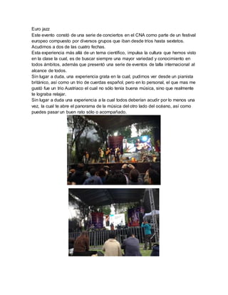Euro jazz
Este evento constó de una serie de conciertos en el CNA como parte de un festival
europeo compuesto por diversos grupos que iban desde tríos hasta sextetos.
Acudimos a dos de las cuatro fechas.
Esta experiencia más allá de un tema científico, impulsa la cultura que hemos visto
en la clase la cual, es de buscar siempre una mayor variedad y conocimiento en
todos ámbitos, además que presentó una serie de eventos de talla internacional al
alcance de todos.
Sin lugar a duda, una experiencia grata en la cual, pudimos ver desde un pianista
británico, así como un trio de cuerdas español, pero en lo personal, el que mas me
gustó fue un trio Austriaco el cual no sólo tenía buena música, sino que realmente
te lograba relajar.
Sin lugar a duda una experiencia a la cual todos deberían acudir por lo menos una
vez, la cual te abre el panorama de la música del otro lado del océano, así como
puedes pasar un buen rato sólo o acompañado.