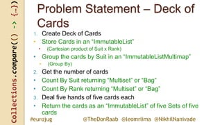 Collections.compare(()->{…})
@TheDonRaab @leomrlima @NikhilNanivade#eurojug
Problem Statement – Deck of
Cards
1. Create Deck of Cards
• Store Cards in an “ImmutableList”
• (Cartesian product of Suit x Rank)
• Group the cards by Suit in an “ImmutableListMultimap”
• (Group By)
2. Get the number of cards
• Count By Suit returning “Multiset” or “Bag”
• Count By Rank returning “Multiset” or “Bag”
3. Deal five hands of five cards each
• Return the cards as an “ImmutableList” of five Sets of five
cards
 