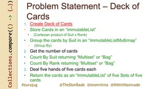 Collections.compare(()->{…})
@TheDonRaab @leomrlima @NikhilNanivade#eurojug
Problem Statement – Deck of
Cards
1. Create Deck of Cards
• Store Cards in an “ImmutableList”
• (Cartesian product of Suit x Rank)
• Group the cards by Suit in an “ImmutableListMultimap”
• (Group By)
2. Get the number of cards
• Count By Suit returning “Multiset” or “Bag”
• Count By Rank returning “Multiset” or “Bag”
3. Deal five hands of five cards each
• Return the cards as an “ImmutableList” of five Sets of five
cards
 