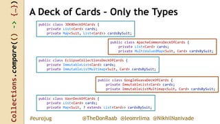 Collections.compare(()->{…})
@TheDonRaab @leomrlima @NikhilNanivade#eurojug
public class JDK8DeckOfCards {
private List<Card> cards;
private Map<Suit, List<Card>> cardsBySuit;
A Deck of Cards – Only the Types
public class ApacheCommonsDeckOfCards {
private List<Card> cards;
private MultiValuedMap<Suit, Card> cardsBySuit;
public class EclipseCollectionsDeckOfCards {
private ImmutableList<Card> cards;
private ImmutableListMultimap<Suit, Card> cardsBySuit;
public class GoogleGuavaDeckOfCards {
private ImmutableList<Card> cards;
private ImmutableListMultimap<Suit, Card> cardsBySuit;
public class VavrDeckOfCards {
private List<Card> cards;
private Map<Suit, ? extends List<Card>> cardsBySuit;
 