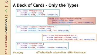 Collections.compare(()->{…})
@TheDonRaab @leomrlima @NikhilNanivade#eurojug
public class JDK8DeckOfCards {
private List<Card> cards;
private Map<Suit, List<Card>> cardsBySuit;
A Deck of Cards – Only the Types
public class ApacheCommonsDeckOfCards {
private List<Card> cards;
private MultiValuedMap<Suit, Card> cardsBySuit;
public class EclipseCollectionsDeckOfCards {
private ImmutableList<Card> cards;
private ImmutableListMultimap<Suit, Card> cardsBySuit;
public class GoogleGuavaDeckOfCards {
private ImmutableList<Card> cards;
private ImmutableListMultimap<Suit, Card> cardsBySuit;
public class VavrDeckOfCards {
private List<Card> cards;
private Map<Suit, ? extends List<Card>> cardsBySuit;
 