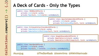 Collections.compare(()->{…})
@TheDonRaab @leomrlima @NikhilNanivade#eurojug
public class JDK8DeckOfCards {
private List<Card> cards;
private Map<Suit, List<Card>> cardsBySuit;
A Deck of Cards – Only the Types
public class ApacheCommonsDeckOfCards {
private List<Card> cards;
private MultiValuedMap<Suit, Card> cardsBySuit;
public class EclipseCollectionsDeckOfCards {
private ImmutableList<Card> cards;
private ImmutableListMultimap<Suit, Card> cardsBySuit;
public class GoogleGuavaDeckOfCards {
private ImmutableList<Card> cards;
private ImmutableListMultimap<Suit, Card> cardsBySuit;
public class VavrDeckOfCards {
private List<Card> cards;
private Map<Suit, ? extends List<Card>> cardsBySuit;
 