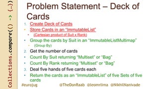 Collections.compare(()->{…})
@TheDonRaab @leomrlima @NikhilNanivade#eurojug
Problem Statement – Deck of
Cards
1. Create Deck of Cards
• Store Cards in an “ImmutableList”
• (Cartesian product of Suit x Rank)
• Group the cards by Suit in an “ImmutableListMultimap”
• (Group By)
2. Get the number of cards
• Count By Suit returning “Multiset” or “Bag”
• Count By Rank returning “Multiset” or “Bag”
3. Deal five hands of five cards each
• Return the cards as an “ImmutableList” of five Sets of five
cards
 
