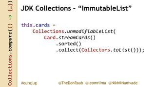 Collections.compare(()->{…})
@TheDonRaab @leomrlima @NikhilNanivade#eurojug
this.cards =
Collections.unmodifiableList(
Card.streamCards()
.sorted()
.collect(Collectors.toList()));
JDK Collections – “ImmutableList”
 