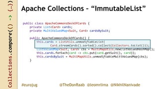 Collections.compare(()->{…})
@TheDonRaab @leomrlima @NikhilNanivade#eurojug
public class ApacheCommonsDeckOfCards {
private List<Card> cards;
private MultiValuedMap<Suit, Card> cardsBySuit;
public ApacheCommonsDeckOfCards() {
this.cards = ListUtils.unmodifiableList(
Card.streamCards().sorted().collect(Collectors.toList()));
ListValuedMap<Suit, Card> cbs = MultiMapUtils.newListValuedHashMap();
this.cards.forEach(card -> cbs.put(card.getSuit(), card));
this.cardsBySuit = MultiMapUtils.unmodifiableMultiValuedMap(cbs);
}
Apache Collections – “ImmutableList”
 