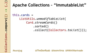 Collections.compare(()->{…})
@TheDonRaab @leomrlima @NikhilNanivade#eurojug
this.cards =
ListUtils.unmodifiableList(
Card.streamCards()
.sorted()
.collect(Collectors.toList()));
Apache Collections – “ImmutableList”
 