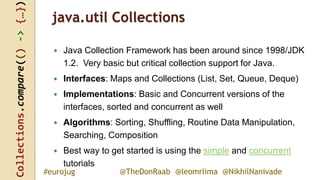 Collections.compare(()->{…})
@TheDonRaab @leomrlima @NikhilNanivade#eurojug
java.util Collections
 Java Collection Framework has been around since 1998/JDK
1.2. Very basic but critical collection support for Java.
 Interfaces: Maps and Collections (List, Set, Queue, Deque)
 Implementations: Basic and Concurrent versions of the
interfaces, sorted and concurrent as well
 Algorithms: Sorting, Shuffling, Routine Data Manipulation,
Searching, Composition
 Best way to get started is using the simple and concurrent
tutorials
 