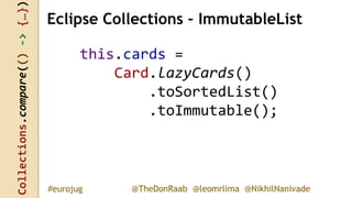 Collections.compare(()->{…})
@TheDonRaab @leomrlima @NikhilNanivade#eurojug
this.cards =
Card.lazyCards()
.toSortedList()
.toImmutable();
Eclipse Collections – ImmutableList
 