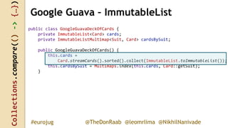 Collections.compare(()->{…})
@TheDonRaab @leomrlima @NikhilNanivade#eurojug
public class GoogleGuavaDeckOfCards {
private ImmutableList<Card> cards;
private ImmutableListMultimap<Suit, Card> cardsBySuit;
public GoogleGuavaDeckOfCards() {
this.cards =
Card.streamCards().sorted().collect(ImmutableList.toImmutableList());
this.cardsBySuit = Multimaps.index(this.cards, Card::getSuit);
}
Google Guava – ImmutableList
 