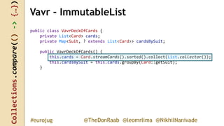 Collections.compare(()->{…})
@TheDonRaab @leomrlima @NikhilNanivade#eurojug
public class VavrDeckOfCards {
private List<Card> cards;
private Map<Suit, ? extends List<Card>> cardsBySuit;
public VavrDeckOfCards() {
this.cards = Card.streamCards().sorted().collect(List.collector());
this.cardsBySuit = this.cards.groupBy(Card::getSuit);
}
Vavr – ImmutableList
 