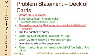 Collections.compare(()->{…})
@TheDonRaab @leomrlima @NikhilNanivade#eurojug
Problem Statement – Deck of
Cards
1. Create Deck of Cards
• Store Cards in an “ImmutableList”
• (Cartesian product of Suit x Rank)
• Group the cards by Suit in an “ImmutableListMultimap”
• (Group By)
2. Get the number of cards
• Count By Suit returning “Multiset” or “Bag”
• Count By Rank returning “Multiset” or “Bag”
3. Deal five hands of five cards each
• Return the cards as an “ImmutableList” of five Sets of five
cards
 