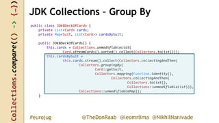 Collections.compare(()->{…})
@TheDonRaab @leomrlima @NikhilNanivade#eurojug
public class JDK8DeckOfCards {
private List<Card> cards;
private Map<Suit, List<Card>> cardsBySuit;
public JDK8DeckOfCards() {
this.cards = Collections.unmodifiableList(
Card.streamCards().sorted().collect(Collectors.toList()));
this.cardsBySuit =
this.cards.stream().collect(Collectors.collectingAndThen(
Collectors.groupingBy(
Card::getSuit,
Collectors.mapping(Function.identity(),
Collectors.collectingAndThen(
Collectors.toList(),
Collections::unmodifiableList))),
Collections::unmodifiableMap));
}
JDK Collections – Group By
 