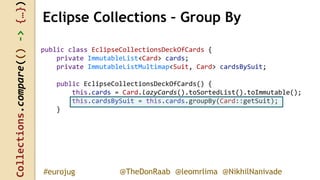Collections.compare(()->{…})
@TheDonRaab @leomrlima @NikhilNanivade#eurojug
public class EclipseCollectionsDeckOfCards {
private ImmutableList<Card> cards;
private ImmutableListMultimap<Suit, Card> cardsBySuit;
public EclipseCollectionsDeckOfCards() {
this.cards = Card.lazyCards().toSortedList().toImmutable();
this.cardsBySuit = this.cards.groupBy(Card::getSuit);
}
Eclipse Collections – Group By
 