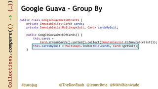 Collections.compare(()->{…})
@TheDonRaab @leomrlima @NikhilNanivade#eurojug
Google Guava – Group By
public class GoogleGuavaDeckOfCards {
private ImmutableList<Card> cards;
private ImmutableListMultimap<Suit, Card> cardsBySuit;
public GoogleGuavaDeckOfCards() {
this.cards =
Card.streamCards().sorted().collect(ImmutableList.toImmutableList());
this.cardsBySuit = Multimaps.index(this.cards, Card::getSuit);
}
 