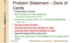 Collections.compare(()->{…})
@TheDonRaab @leomrlima @NikhilNanivade#eurojug
Problem Statement – Deck of
Cards
1. Create Deck of Cards
• Store Cards in an “ImmutableList”
• (Cartesian product of Suit x Rank)
• Group the cards by Suit in an “ImmutableListMultimap”
• (Group By)
2. Get the number of cards
• Count By Suit returning “Multiset” or “Bag”
• Count By Rank returning “Multiset” or “Bag”
3. Deal five hands of five cards each
• Return the cards as an “ImmutableList” of five Sets of five
cards
 