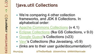 Collections.compare(()->{…})
@TheDonRaab @leomrlima @NikhilNanivade#eurojug
!java.util Collections
 We’re comparing 4 other collection
frameworks, and JDK 8 Collections. In
alphabetical order:
 Apache Commons Collections (v 4.1)
 Eclipse Collections (fka GS Collections, v 9.0)
 Google Guava’s Collections (v23)
 Vavr’s Collections (fka Javaslang, v0.9)
 (links are to their user guide/documentation!)
 