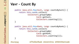 Collections.compare(()->{…})
@TheDonRaab @leomrlima @NikhilNanivade#eurojug
public java.util.Map<Suit, Long> countsBySuit() {
return this.cards.collect(
Collectors.groupingBy(
Card::getSuit,
Collectors.counting()));
}
public java.util.Map<Rank, Long> countsByRank() {
return this.cards.collect(
Collectors.groupingBy(
Card::getRank,
Collectors.counting()));
}
Vavr – Count By
 