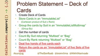 Collections.compare(()->{…})
@TheDonRaab @leomrlima @NikhilNanivade#eurojug
Problem Statement – Deck of
Cards
1. Create Deck of Cards
• Store Cards in an “ImmutableList”
• (Cartesian product of Suit x Rank)
• Group the cards by Suit in an “ImmutableListMultimap”
• (Group By)
2. Get the number of cards
• Count By Suit returning “Multiset” or “Bag”
• Count By Rank returning “Multiset” or “Bag”
3. Deal five hands of five cards each
• Return the cards as an “ImmutableList” of five Sets of five
cards
 