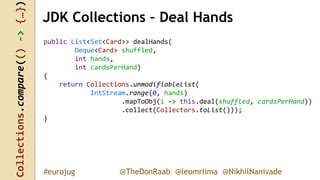 Collections.compare(()->{…})
@TheDonRaab @leomrlima @NikhilNanivade#eurojug
JDK Collections – Deal Hands
public List<Set<Card>> dealHands(
Deque<Card> shuffled,
int hands,
int cardsPerHand)
{
return Collections.unmodifiableList(
IntStream.range(0, hands)
.mapToObj(i -> this.deal(shuffled, cardsPerHand))
.collect(Collectors.toList()));
}
 