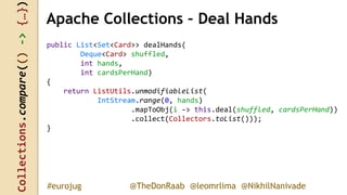Collections.compare(()->{…})
@TheDonRaab @leomrlima @NikhilNanivade#eurojug
Apache Collections – Deal Hands
public List<Set<Card>> dealHands(
Deque<Card> shuffled,
int hands,
int cardsPerHand)
{
return ListUtils.unmodifiableList(
IntStream.range(0, hands)
.mapToObj(i -> this.deal(shuffled, cardsPerHand))
.collect(Collectors.toList()));
}
 