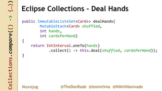 Collections.compare(()->{…})
@TheDonRaab @leomrlima @NikhilNanivade#eurojug
Eclipse Collections – Deal Hands
public ImmutableList<Set<Card>> dealHands(
MutableStack<Card> shuffled,
int hands,
int cardsPerHand)
{
return IntInterval.oneTo(hands)
.collect(i -> this.deal(shuffled, cardsPerHand));
}
 