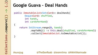 Collections.compare(()->{…})
@TheDonRaab @leomrlima @NikhilNanivade#eurojug
Google Guava – Deal Hands
public ImmutableList<Set<Card>> dealHands(
Deque<Card> shuffled,
int hands,
int cardsPerHand)
{
return IntStream.range(0, hands)
.mapToObj(i -> this.deal(shuffled, cardsPerHand))
.collect(ImmutableList.toImmutableList());
}
 