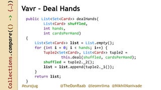 Collections.compare(()->{…})
@TheDonRaab @leomrlima @NikhilNanivade#eurojug
Vavr – Deal Hands
public List<Set<Card>> dealHands(
List<Card> shuffled,
int hands,
int cardsPerHand)
{
List<Set<Card>> list = List.empty();
for (int i = 0; i < hands; i++) {
Tuple2<Set<Card>, List<Card>> tuple2 =
this.deal(shuffled, cardsPerHand);
shuffled = tuple2._2();
list = list.append(tuple2._1());
}
return list;
}
 