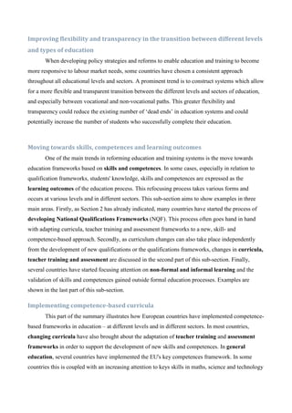Improving flexibility and transparency in the transition between different levels
and types of education
       When developing policy strategies and reforms to enable education and training to become
more responsive to labour market needs, some countries have chosen a consistent approach
throughout all educational levels and sectors. A prominent trend is to construct systems which allow
for a more flexible and transparent transition between the different levels and sectors of education,
and especially between vocational and non-vocational paths. This greater flexibility and
transparency could reduce the existing number of ‘dead ends’ in education systems and could
potentially increase the number of students who successfully complete their education.



Moving towards skills, competences and learning outcomes
       One of the main trends in reforming education and training systems is the move towards
education frameworks based on skills and competences. In some cases, especially in relation to
qualification frameworks, students' knowledge, skills and competences are expressed as the
learning outcomes of the education process. This refocusing process takes various forms and
occurs at various levels and in different sectors. This sub-section aims to show examples in three
main areas. Firstly, as Section 2 has already indicated, many countries have started the process of
developing National Qualifications Frameworks (NQF). This process often goes hand in hand
with adapting curricula, teacher training and assessment frameworks to a new, skill- and
competence-based approach. Secondly, as curriculum changes can also take place independently
from the development of new qualifications or the qualifications frameworks, changes in curricula,
teacher training and assessment are discussed in the second part of this sub-section. Finally,
several countries have started focusing attention on non-formal and informal learning and the
validation of skills and competences gained outside formal education processes. Examples are
shown in the last part of this sub-section.

Implementing competence-based curricula
       This part of the summary illustrates how European countries have implemented competence-
based frameworks in education – at different levels and in different sectors. In most countries,
changing curricula have also brought about the adaptation of teacher training and assessment
frameworks in order to support the development of new skills and competences. In general
education, several countries have implemented the EU's key competences framework. In some
countries this is coupled with an increasing attention to keys skills in maths, science and technology
 