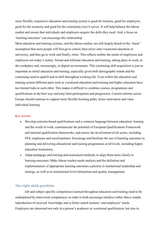more flexible, responsive education and training system is good for learners, good for employers,
good for the economy and good for the community (ies) it serves. It will help balance the labour
market and ensure that individuals and employers acquire the skills they need. And, a focus on
‘learning outcomes’ can encourage this relationship.
Most education and training systems, and the labour market, are still largely based on the ‘linear’
assumption that most people will first go to school, then move onto vocational education or
university, and then go to work and finally, retire. This reflects neither the needs of employees and
employers nor today’s reality: formal and informal education and training, taking place in work, at
the workplace and, increasingly, in digital environments. This continuing skill acquisition is just as
important as initial education and training, especially given both demographic trends and the
continuing need to upskill and re-skill throughout working life. Even within the education and
training system different parts such as vocational education and training and higher education have
too limited links to each other. This makes it difficult to combine courses, programmes and
qualifications in the best way and may limit participation and progression. Current reforms across
Europe should continue to support more flexible learning paths, foster motivation and value
individual learning.


Key actions:
      Develop outcome-based qualifications and a common language between education/ training
       and the world of work, communicate the potential of European Qualifications Framework
       and national qualification frameworks, and ensure the involvement of all actors, including
       PES, employers and social partners. Encourage and facilitate the use of learning outcomes in
       planning and delivering educational and training programmes at all levels, including higher
       education institutions.
      Adapt pedagogy and training and assessment methods, to align them more clearly to
       learning outcomes. Make labour market needs analysis and the definition and
       implementation of appropriate learning outcomes a priority in institutional leadership and
       strategy, as well as in institutional level information and quality management.



The right skills portfolio
       Job and subject specific competences learned throughout education and training need to be
underpinned by transversal competences in order to both encourage initiative rather than a simple
reproduction of received knowledge and to better match learners’ and employers’ needs.
Employers are interested not only in a person’s academic or vocational qualification, but also in
 