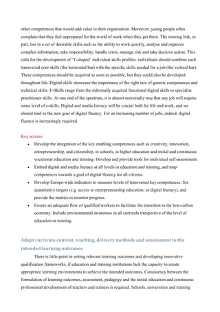 other competences that would add value to their organisation. Moreover, young people often
complain that they feel unprepared for the world of work when they get there. The missing link, in
part, lies in a set of desirable skills such as the ability to work quickly, analyse and organize
complex information, take responsibility, handle crisis, manage risk and take decisive action. This
calls for the development of ‘T-shaped’ individual skills profiles: individuals should combine such
transversal core skills (the horizontal bar) with the specific skills needed for a job (the vertical bar).
These competences should be acquired as soon as possible, but they could also be developed
throughout life. Digital skills showcase the importance of the right mix of generic competences and
technical skills. E-Skills range from the informally acquired functional digital skills to specialist
practitioner skills. At one end of the spectrum, it is almost universally true that any job will require
some level of e-skills. Digital and media literacy will be crucial both for life and work, and we
should tend to the new goal of digital fluency. For an increasing number of jobs, indeed, digital
fluency is increasingly required.


Key actions:
       Develop the integration of the key enabling competences such as creativity, innovation,
        entrepreneurship, and citizenship, in schools, in higher education and initial and continuous
        vocational education and training. Develop and provide tools for individual self-assessment.
       Embed digital and media literacy at all levels in education and training, and map
        competences towards a goal of digital fluency for all citizens.
       Develop Europe-wide indicators to measure levels of transversal key competences. Set
        quantitative targets (e.g. access to entrepreneurship education; or digital literacy), and
        provide the metrics to monitor progress.
       Ensure an adequate flow of qualified workers to facilitate the transition to the low-carbon
        economy. Include environmental awareness in all curricula irrespective of the level of
        education or training.



Adapt curricula content, teaching, delivery methods and assessment to the
intended learning outcomes
        There is little point in setting relevant learning outcomes and developing innovative
qualification frameworks, if education and training institutions lack the capacity to create
appropriate learning environments to achieve the intended outcomes. Consistency between the
formulation of learning outcomes, assessment, pedagogy and the initial education and continuous
professional development of teachers and trainers is required. Schools, universities and training
 