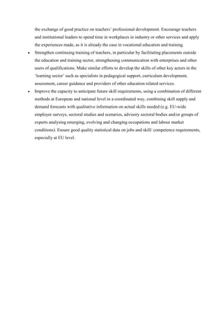 the exchange of good practice on teachers’ professional development. Encourage teachers
        and institutional leaders to spend time in workplaces in industry or other services and apply
        the experiences made, as it is already the case in vocational education and training.
       Strengthen continuing training of teachers, in particular by facilitating placements outside
        the education and training sector, strengthening communication with enterprises and other
        users of qualifications. Make similar efforts to develop the skills of other key actors in the
        ‘learning sector’ such as specialists in pedagogical support, curriculum development,
        assessment, career guidance and providers of other education related services.
       Improve the capacity to anticipate future skill requirements, using a combination of different
        methods at European and national level in a coordinated way, combining skill supply and
        demand forecasts with qualitative information on actual skills needed (e.g. EU-wide
        employer surveys, sectoral studies and scenarios, advisory sectoral bodies and/or groups of
        experts analysing emerging, evolving and changing occupations and labour market
        conditions). Ensure good quality statistical data on jobs and skill/ competence requirements,
        especially at EU level.




              This project has been funded with support from the European Commission.

This publication [communication] reflects the views only of the author, and the Commission cannot
       be held responsible for any use which may be made of the information contained therein.
 
