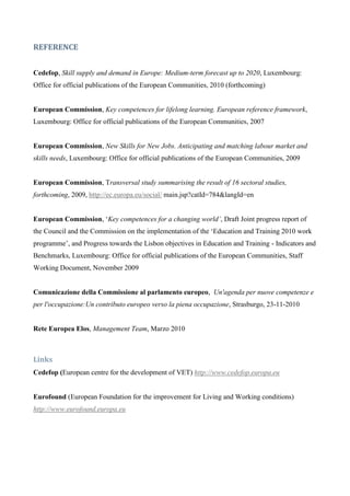 REFERENCE


Cedefop, Skill supply and demand in Europe: Medium-term forecast up to 2020, Luxembourg:
Office for official publications of the European Communities, 2010 (forthcoming)


European Commission, Key competences for lifelong learning. European reference framework,
Luxembourg: Office for official publications of the European Communities, 2007


European Commission, New Skills for New Jobs. Anticipating and matching labour market and
skills needs, Luxembourg: Office for official publications of the European Communities, 2009


European Commission, Transversal study summarising the result of 16 sectoral studies,
forthcoming, 2009, http://ec.europa.eu/social/ main.jsp?catId=784&langId=en


European Commission, ‘Key competences for a changing world’, Draft Joint progress report of
the Council and the Commission on the implementation of the ‘Education and Training 2010 work
programme’, and Progress towards the Lisbon objectives in Education and Training - Indicators and
Benchmarks, Luxembourg: Office for official publications of the European Communities, Staff
Working Document, November 2009


Comunicazione della Commissione al parlamento europeo, Un'agenda per nuove competenze e
per l'occupazione:Un contributo europeo verso la piena occupazione, Strasburgo, 23-11-2010


Rete Europea Elos, Management Team, Marzo 2010



Links
Cedefop (European centre for the development of VET) http://www.cedefop.europa.eu


Eurofound (European Foundation for the improvement for Living and Working conditions)
http://www.eurofound.europa.eu
 
