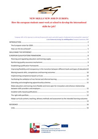 NEW SKILLS NEW JOB IN EUROPA
    How the european students must work at school to develop the international
                                                                      skills for job?



          “Language skills will be important in achieving European policy goals, particularly against a background of increasing global competition”
                                                                               A new framework strategy for multilingualism, European Commission, 2005

INTRODUCTION ................................................................................................................................................. 2
   The European vision for 2020........................................................................................................................ 3
   How can this be achieved? ............................................................................................................................ 5
SKILLS MAKE THE DIFFERENCE .......................................................................................................................... 5
EUROPEAN QUALIFICATIONS FRAMEWORK ..................................................................................................... 8
   Planning and regulating education and training supply ................................................................................ 9
   Reinforcing quality assurance mechanisms .................................................................................................. 9
   Establishing qualification frameworks .......................................................................................................... 9
   Improving flexibility and transparency in the transition between different levels and types of education10
   Moving towards skills, competences and learning outcomes .................................................................... 10
   Implementing competence-based curricula ............................................................................................... 10
   Facilitating the validation of non-formal and informal learning ................................................................. 11
   Extending and strengthening apprenticeship schemes .............................................................................. 11
   Make education and training more flexible and more open for innovation and enhance relationships
   between skills providers and employers ..................................................................................................... 11
   Establish skills–based qualifications ............................................................................................................ 11
   The right skills portfolio ............................................................................................................................... 12
   Adapt curricula content, teaching, delivery methods and assessment to the intended learning outcomes
   ..................................................................................................................................................................... 13
REFERENCE ...................................................................................................................................................... 16
   Links ............................................................................................................................................................. 16
 
