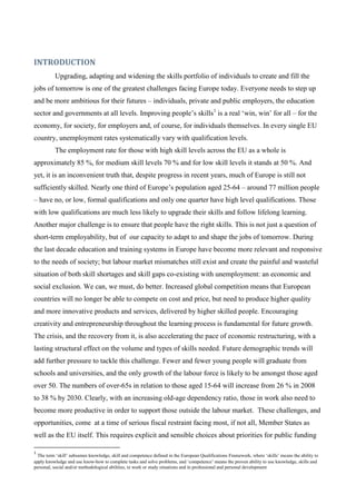 INTRODUCTION
          Upgrading, adapting and widening the skills portfolio of individuals to create and fill the
jobs of tomorrow is one of the greatest challenges facing Europe today. Everyone needs to step up
and be more ambitious for their futures – individuals, private and public employers, the education
sector and governments at all levels. Improving people’s skills1 is a real ‘win, win’ for all – for the
economy, for society, for employers and, of course, for individuals themselves. In every single EU
country, unemployment rates systematically vary with qualification levels.
          The employment rate for those with high skill levels across the EU as a whole is
approximately 85 %, for medium skill levels 70 % and for low skill levels it stands at 50 %. And
yet, it is an inconvenient truth that, despite progress in recent years, much of Europe is still not
sufficiently skilled. Nearly one third of Europe’s population aged 25-64 – around 77 million people
– have no, or low, formal qualifications and only one quarter have high level qualifications. Those
with low qualifications are much less likely to upgrade their skills and follow lifelong learning.
Another major challenge is to ensure that people have the right skills. This is not just a question of
short-term employability, but of our capacity to adapt to and shape the jobs of tomorrow. During
the last decade education and training systems in Europe have become more relevant and responsive
to the needs of society; but labour market mismatches still exist and create the painful and wasteful
situation of both skill shortages and skill gaps co-existing with unemployment: an economic and
social exclusion. We can, we must, do better. Increased global competition means that European
countries will no longer be able to compete on cost and price, but need to produce higher quality
and more innovative products and services, delivered by higher skilled people. Encouraging
creativity and entrepreneurship throughout the learning process is fundamental for future growth.
The crisis, and the recovery from it, is also accelerating the pace of economic restructuring, with a
lasting structural effect on the volume and types of skills needed. Future demographic trends will
add further pressure to tackle this challenge. Fewer and fewer young people will graduate from
schools and universities, and the only growth of the labour force is likely to be amongst those aged
over 50. The numbers of over-65s in relation to those aged 15-64 will increase from 26 % in 2008
to 38 % by 2030. Clearly, with an increasing old-age dependency ratio, those in work also need to
become more productive in order to support those outside the labour market. These challenges, and
opportunities, come at a time of serious fiscal restraint facing most, if not all, Member States as
well as the EU itself. This requires explicit and sensible choices about priorities for public funding

1
  The term ‘skill’ subsumes knowledge, skill and competence defined in the European Qualifications Framework, where ‘skills’ means the ability to
apply knowledge and use know-how to complete tasks and solve problems, and ‘competence’ means the proven ability to use knowledge, skills and
personal, social and/or methodological abilities, in work or study situations and in professional and personal development
 